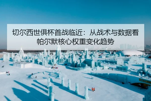 切尔西世俱杯首战临近：从战术与数据看帕尔默核心权重变化趋势